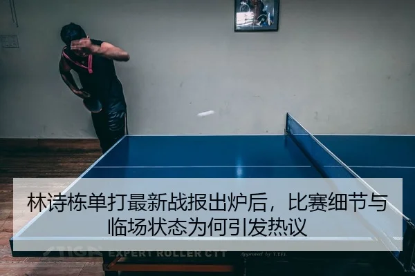 林诗栋单打最新战报出炉后，比赛细节与临场状态为何引发热议